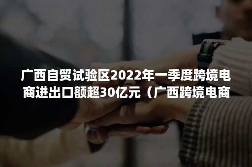 广西自贸试验区2022年一季度跨境电商进出口额超30亿元（广西跨境电商政策）