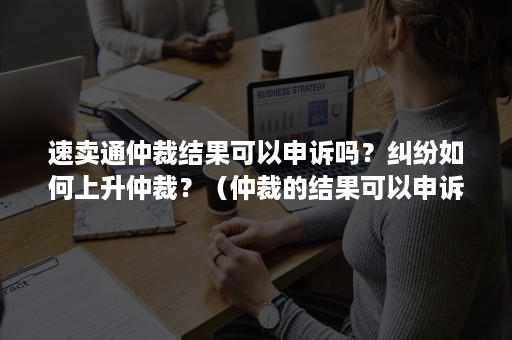 速卖通仲裁结果可以申诉吗？纠纷如何上升仲裁？（仲裁的结果可以申诉吗）