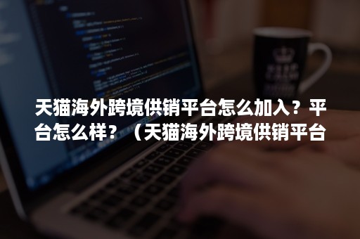 天猫海外跨境供销平台怎么加入？平台怎么样？（天猫海外跨境供销平台怎么加入?平台怎么样交税）