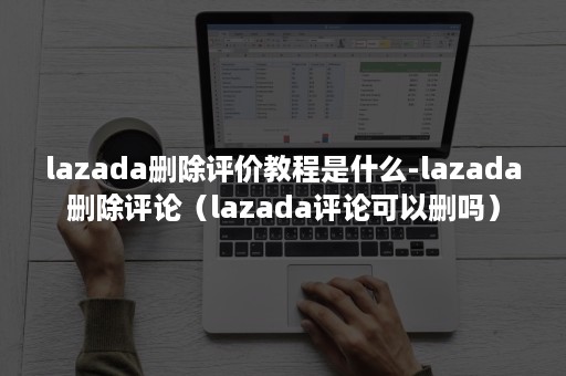 lazada删除评价教程是什么-lazada删除评论（lazada评论可以删吗）