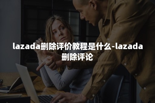 lazada删除评价教程是什么-lazada删除评论