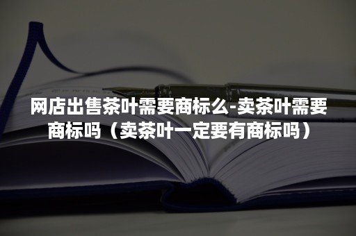 网店出售茶叶需要商标么-卖茶叶需要商标吗（卖茶叶一定要有商标吗）