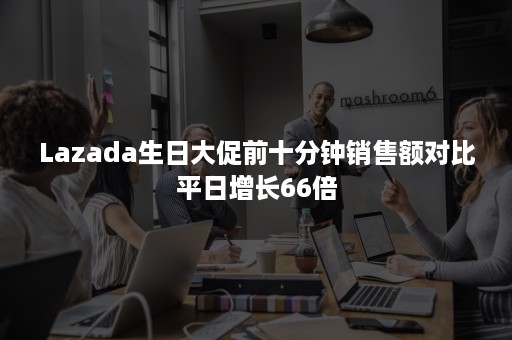 Lazada生日大促前十分钟销售额对比平日增长66倍