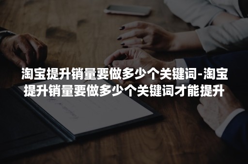 淘宝提升销量要做多少个关键词-淘宝提升销量要做多少个关键词才能提升