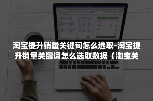 淘宝提升销量关键词怎么选取-淘宝提升销量关键词怎么选取数据（淘宝关键词销量排名筛选）