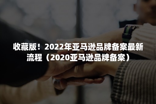 收藏版！2022年亚马逊品牌备案最新流程（2020亚马逊品牌备案）