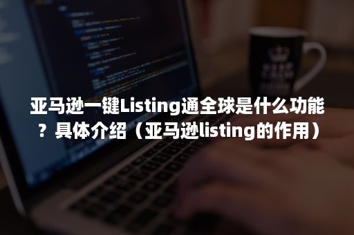 亚马逊一键Listing通全球是什么功能？具体介绍（亚马逊listing的作用）