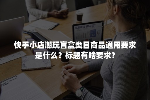 快手小店潮玩盲盒类目商品通用要求是什么？标题有啥要求？