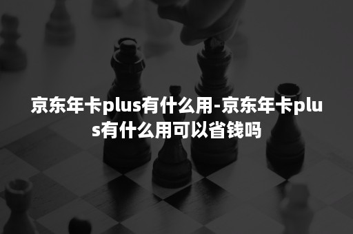 京东年卡plus有什么用-京东年卡plus有什么用可以省钱吗