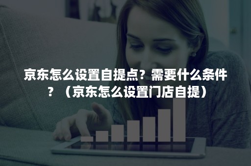 京东怎么设置自提点？需要什么条件？（京东怎么设置门店自提）