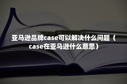 亚马逊品牌case可以解决什么问题（case在亚马逊什么意思）