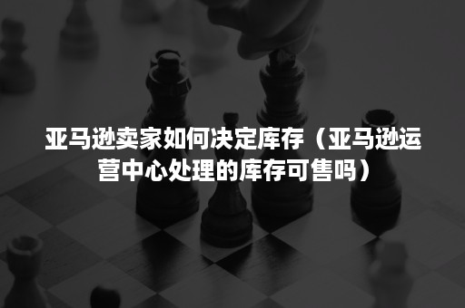 亚马逊卖家如何决定库存（亚马逊运营中心处理的库存可售吗）