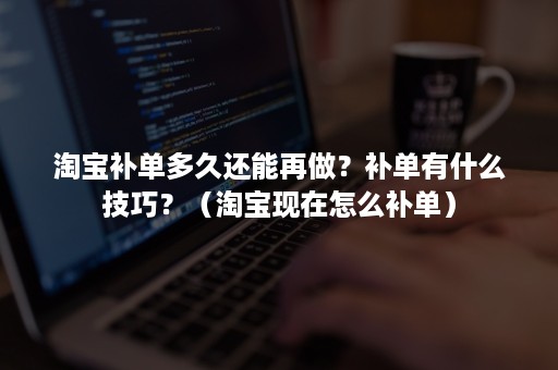 淘宝补单多久还能再做？补单有什么技巧？（淘宝现在怎么补单）