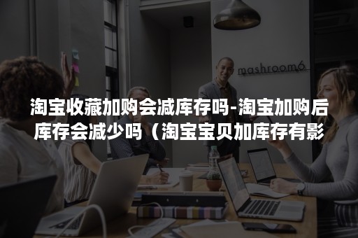 淘宝收藏加购会减库存吗-淘宝加购后库存会减少吗（淘宝宝贝加库存有影响吗）