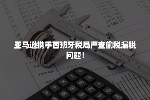 亚马逊携手西班牙税局严查偷税漏税问题！