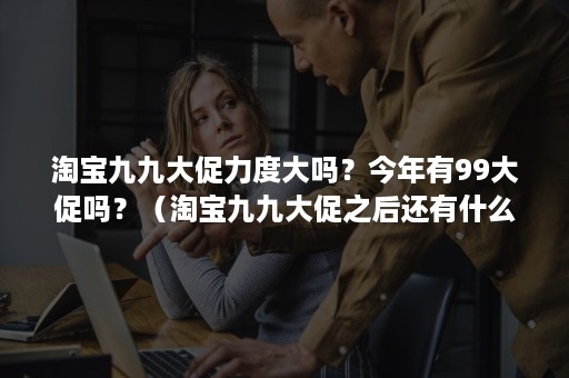 淘宝九九大促力度大吗？今年有99大促吗？（淘宝九九大促之后还有什么活动）