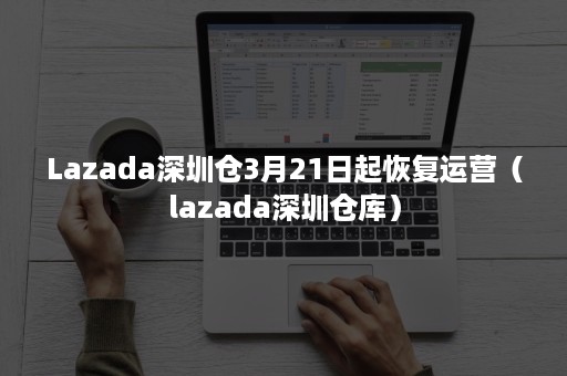 Lazada深圳仓3月21日起恢复运营（lazada深圳仓库）