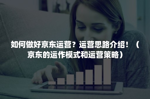 如何做好京东运营？运营思路介绍！（京东的运作模式和运营策略）