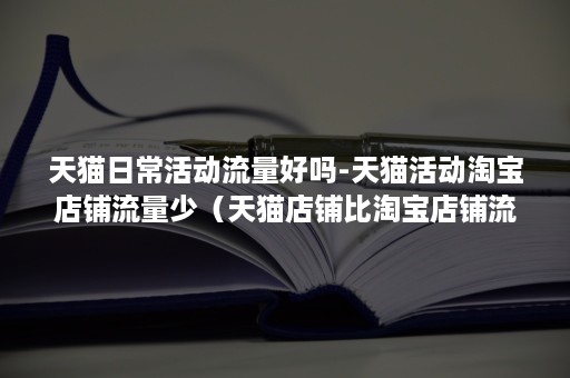 天猫日常活动流量好吗-天猫活动淘宝店铺流量少（天猫店铺比淘宝店铺流量大）