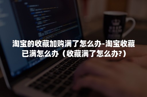 淘宝的收藏加购满了怎么办-淘宝收藏已满怎么办（收藏满了怎么办?）