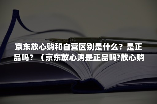 京东放心购和自营区别是什么？是正品吗？（京东放心购是正品吗?放心购为什么便宜）