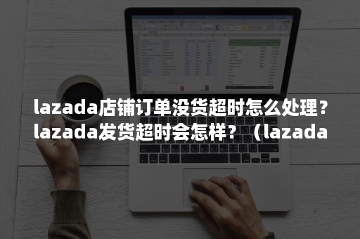 lazada店铺订单没货超时怎么处理？lazada发货超时会怎样？（lazada延迟发货）