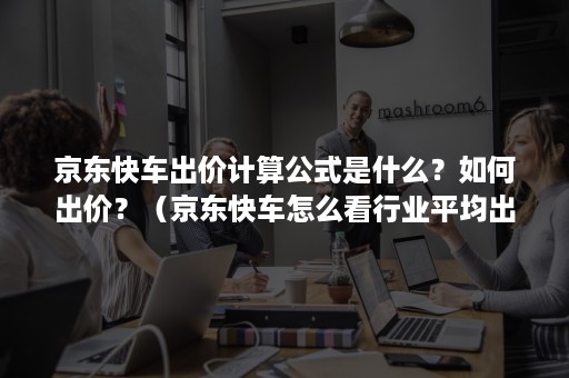 京东快车出价计算公式是什么？如何出价？（京东快车怎么看行业平均出价）