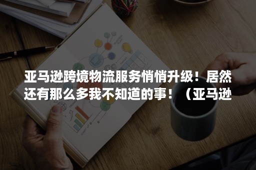 亚马逊跨境物流服务悄悄升级！居然还有那么多我不知道的事！（亚马逊最新出来的跨境物流政策）