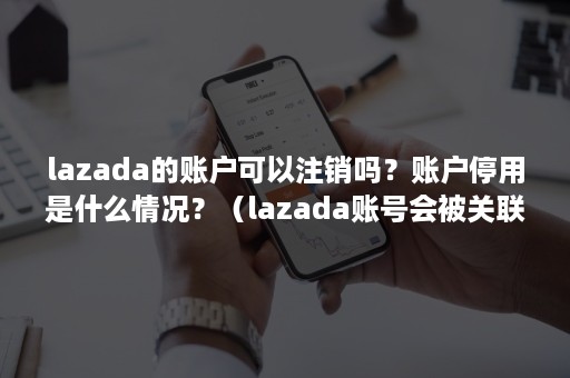 lazada的账户可以注销吗？账户停用是什么情况？（lazada账号会被关联吗）