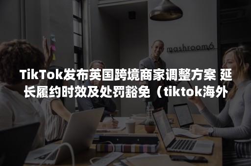 TikTok发布英国跨境商家调整方案 延长履约时效及处罚豁免（tiktok海外市场）