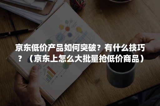 京东低价产品如何突破？有什么技巧？（京东上怎么大批量抢低价商品）