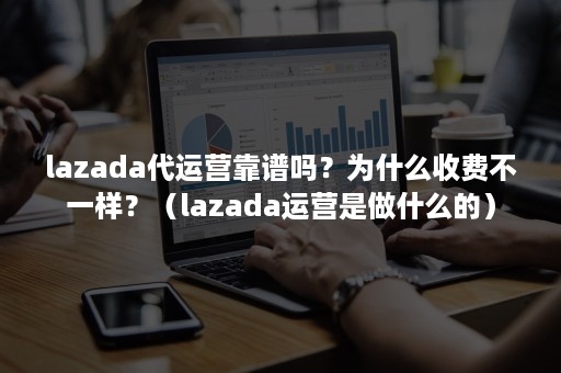 lazada代运营靠谱吗？为什么收费不一样？（lazada运营是做什么的）