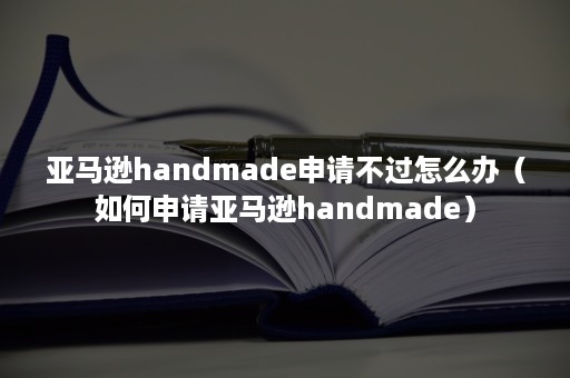 亚马逊handmade申请不过怎么办（如何申请亚马逊handmade）