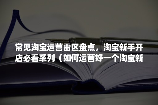 常见淘宝运营雷区盘点，淘宝新手开店必看系列（如何运营好一个淘宝新店）