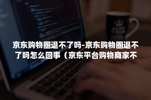 京东购物圈退不了吗-京东购物圈退不了吗怎么回事（京东平台购物商家不退怎么办）