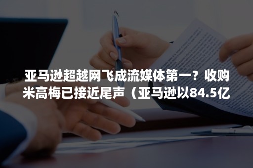 亚马逊超越网飞成流媒体第一？收购米高梅已接近尾声（亚马逊以84.5亿美元收购米高梅）