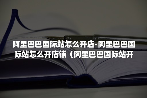 阿里巴巴国际站怎么开店-阿里巴巴国际站怎么开店铺（阿里巴巴国际站开店流程）