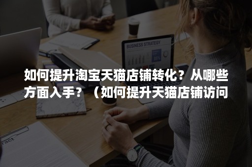 如何提升淘宝天猫店铺转化？从哪些方面入手？（如何提升天猫店铺访问量和转化率）