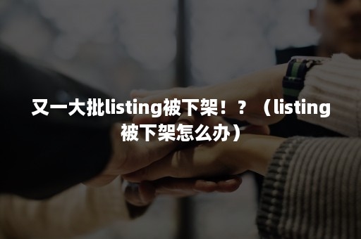 又一大批listing被下架！？（listing被下架怎么办）