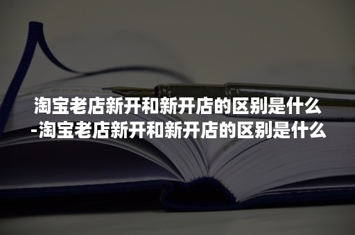 淘宝老店新开和新开店的区别是什么-淘宝老店新开和新开店的区别是什么啊