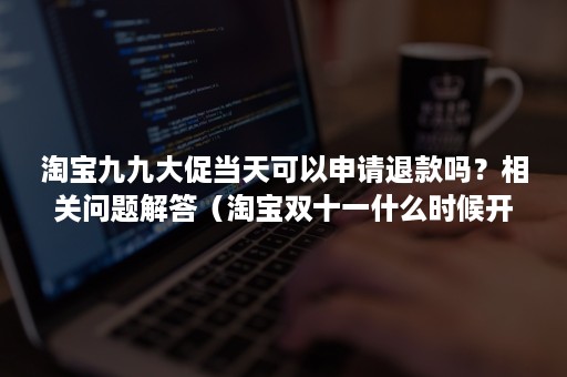 淘宝九九大促当天可以申请退款吗？相关问题解答（淘宝双十一什么时候开通退货）