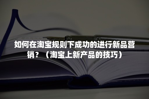 如何在淘宝规则下成功的进行新品营销？（淘宝上新产品的技巧）