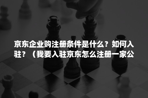 京东企业购注册条件是什么？如何入驻？（我要入驻京东怎么注册一家公司）