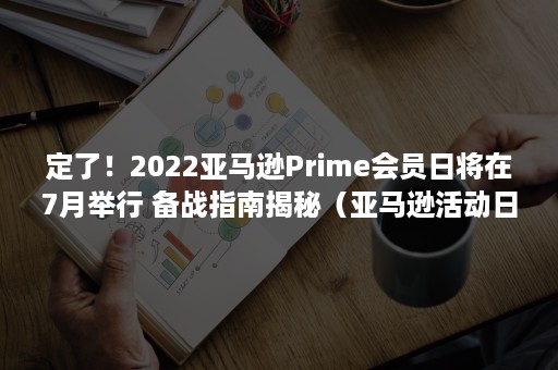 定了！2022亚马逊Prime会员日将在7月举行 备战指南揭秘（亚马逊活动日2021）