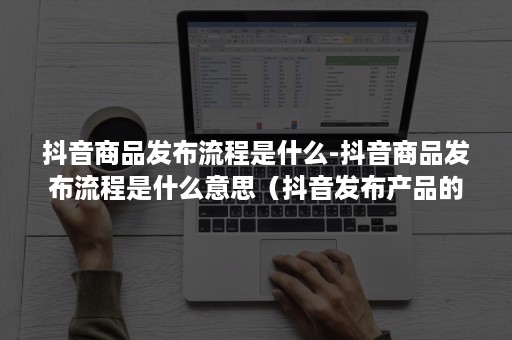 抖音商品发布流程是什么-抖音商品发布流程是什么意思（抖音发布产品的步骤）