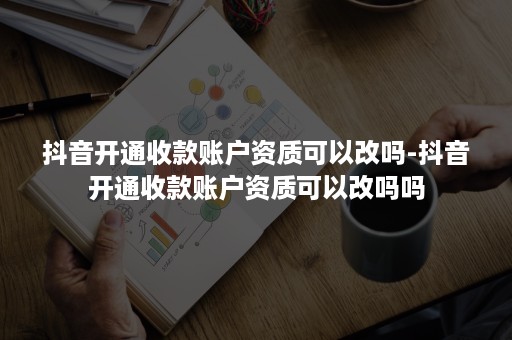 抖音开通收款账户资质可以改吗-抖音开通收款账户资质可以改吗吗