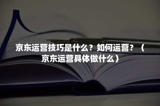 京东运营技巧是什么？如何运营？（京东运营具体做什么）