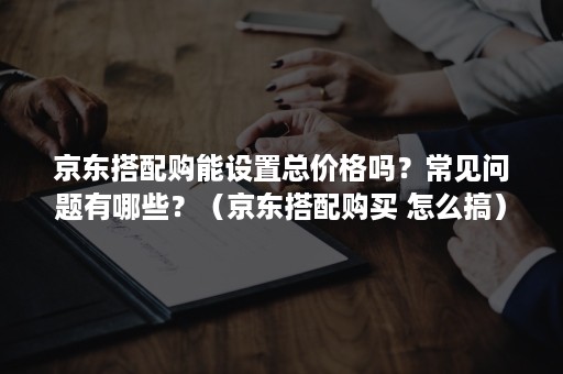 京东搭配购能设置总价格吗？常见问题有哪些？（京东搭配购买 怎么搞）