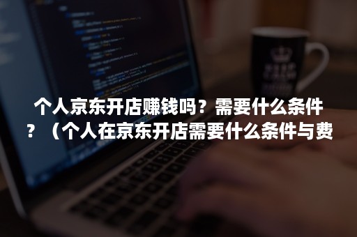 个人京东开店赚钱吗?需要什么条件?(个人在京东开店需要什么条件与费用) 个人京东开店赚钱吗?需要什么条件?(个人在京东开店需要什么条件与费用)
