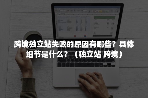 跨境独立站失败的原因有哪些？具体细节是什么？（独立站 跨境）